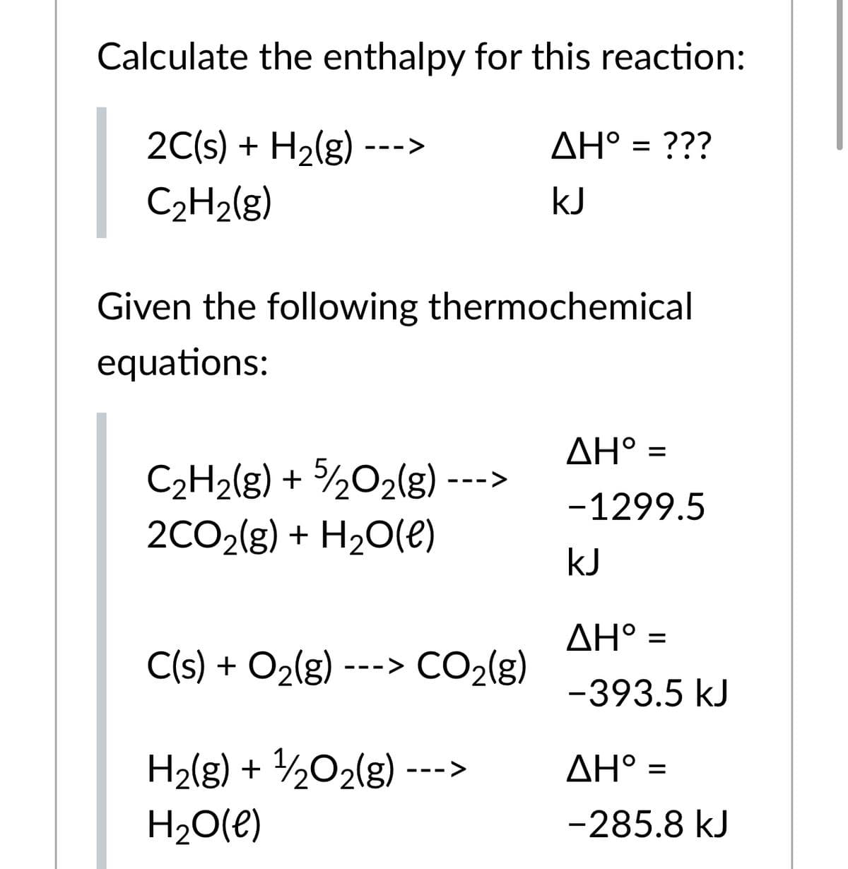 Calculate the enthalpy for this reaction:
2C(s) + H2(g) --->
AH° = ???
C2H2(g)
kJ
Given the following thermochemical
equations:
ΔΗ'
%D
C2H2[g) + ½O2{g)-
2CO2(g) + H20(e)
- --
-1299.5
kJ
ΔΗ-
%D
C(s) + O2(g) ---> CO2(g)
-393.5 kJ
H2(g) + ½O2(g) --->
ΔΗ :
H20(e)
-285.8 kJ
