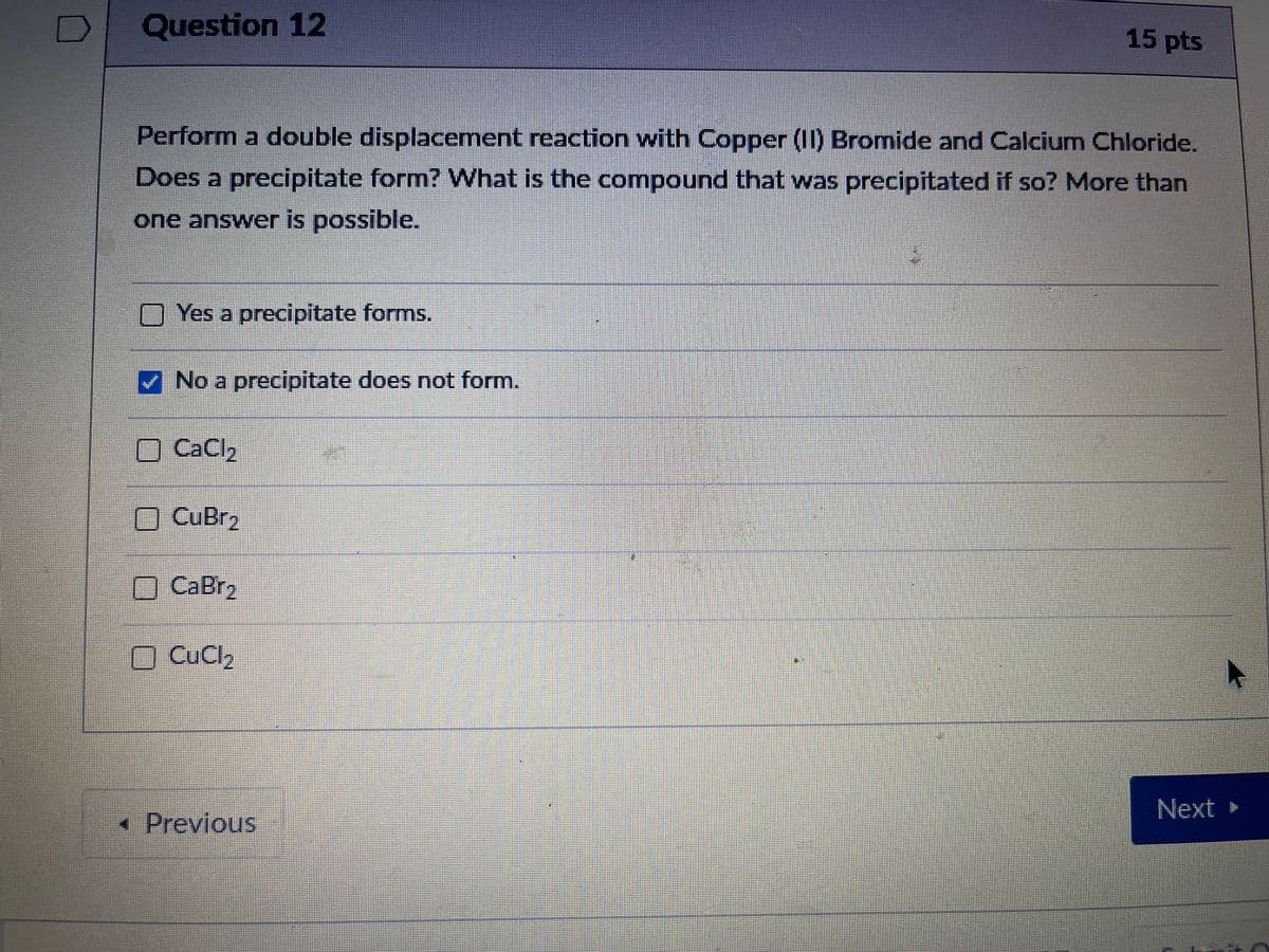 Question 12
15 pts
Perform a double displacement reaction with Copper (II) Bromide and Calcium Chloride.
Does a precipitate form? What is the compound that was precipitated if so? More than
one answer is possible.
Yes a precipitate forms.
No a precipitate does not form.
O CaCl2
O CuBr2
O CaBr2
O CuCl,
Next »
• Previous
