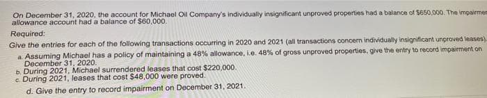 On December 31, 2020, the account for Michael Oil Company's individually insignificant unproved properties had a balance of $650,000. The impairmen
allowance account had a balance of $60,000.
Required:
Give the entries for each of the following transactions occurring in 2020 and 2021 (all transactions concern individually insignificant unproved leases)-
a Assuming Michael has a policy of maintaining a 48% allowance, i.e. 48% of gross unproved properties, give the entry to record impairment on
December 31, 2020.
b. During 2021, Michael surrendered leases that cost $220,000.
c. During 2021, leases that cost $48,000 were proved.
d. Give the entry to record impairment on December 31, 2021.
