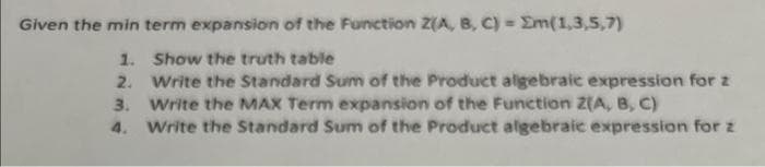 Given the min term expansion of the Function Z(A, B, C) = Em(1,3,5,7)
1. Show the truth table
2. Write the Standard Sum of the Product algebraic expression for z
3. Write the MAX Term expansion of the Function Z(A, B, C)
4. Write the Standard Sum of the Product algebraic expression for z
