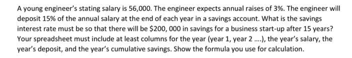 A young engineer's stating salary is 56,000. The engineer expects annual raises of 3%. The engineer will
deposit 15% of the annual salary at the end of each year in a savings account. What is the savings
interest rate must be so that there will be $200, 000 in savings for a business start-up after 15 years?
Your spreadsheet must include at least columns for the year (year 1, year 2 ..), the year's salary, the
year's deposit, and the year's cumulative savings. Show the formula you use for calculation.
