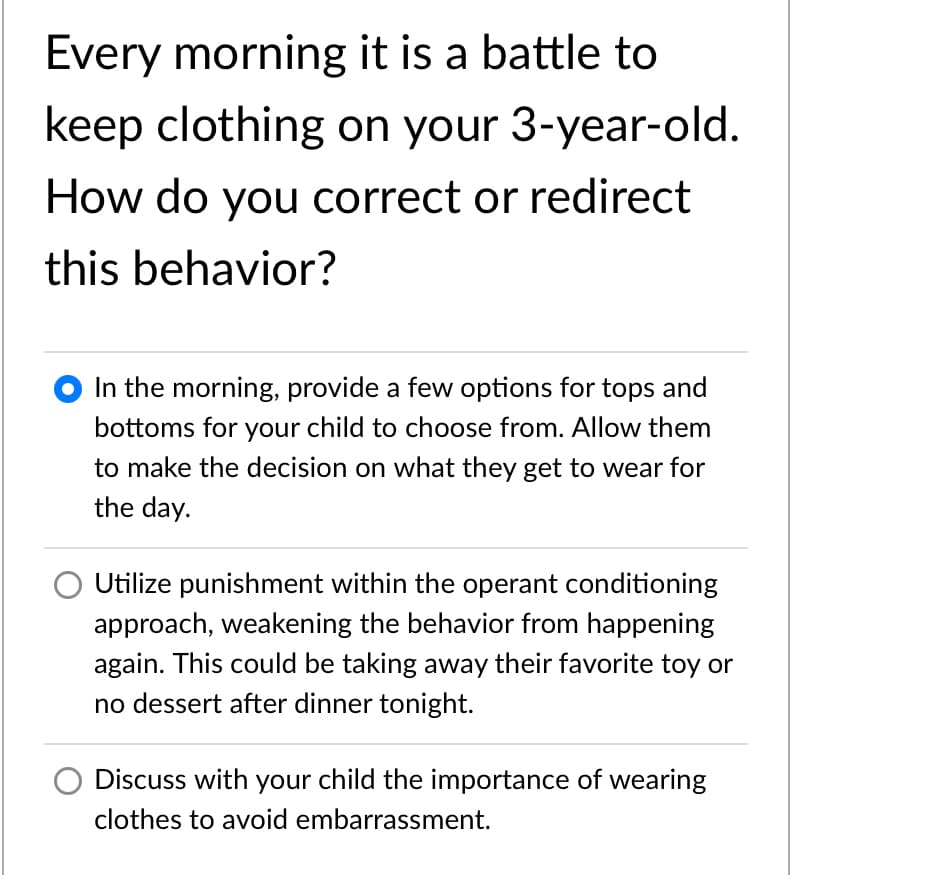 Every morning it is a battle to
keep clothing on your 3-year-old.
How do you correct or redirect
this behavior?
O In the morning, provide a few options for tops and
bottoms for your child to choose from. Allow them
to make the decision on what they get to wear for
the day.
Utilize punishment within the operant conditioning
approach, weakening the behavior from happening
again. This could be taking away their favorite toy or
no dessert after dinner tonight.
Discuss with your child the importance of wearing
clothes to avoid embarrassment.
