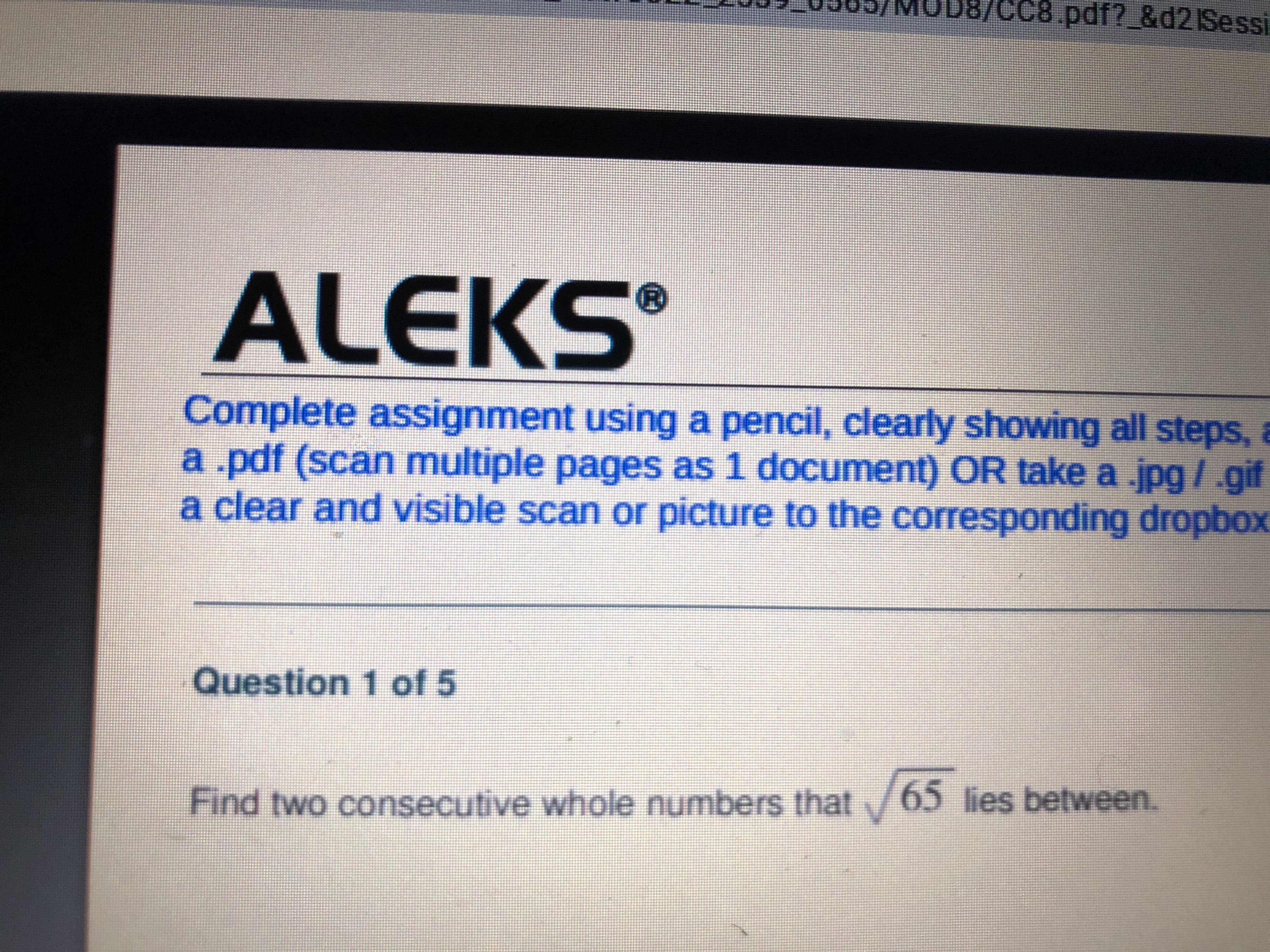 CC8 pdf? &d2 Sessi
ALEKS
Complete assignment using a pencil, clearly showing all steps,
a.pdf (scan multiple pages as 1 document) OR take a .jpg/.gif
a clear and visible scan or picture to the corresponding dropbox
Question 1 of 5
Find two consecutive whole numbers that/65 lies between.
