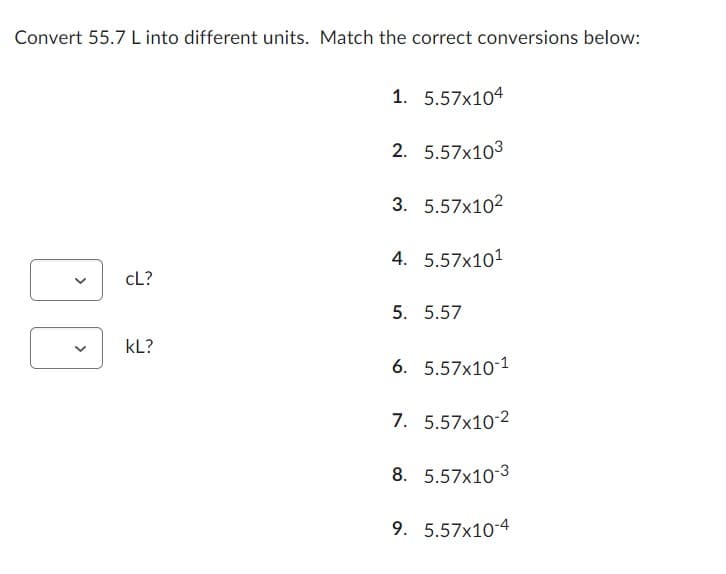 Convert 55.7 L into different units. Match the correct conversions below:
cL?
KL?
1. 5.57x104
2. 5.57x103
3. 5.57x102
4. 5.57x101
5. 5.57
6. 5.57x10-1
7. 5.57x10-2
8. 5.57x10-3
9. 5.57x10-4
