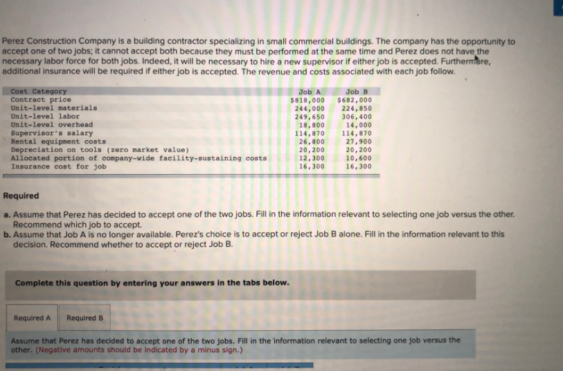 Perez Construction Company is a building contractor specializing in small commercial buildings. The company has the opportunity to
accept one of two jobs; it cannot accept both because they must be performed at the same time and Perez does not have the
necessary labor force for both jobs. Indeed, it will be necessary to hire a new supervisor if either job is accepted. Furthermbre,
additional insurance will be required if either job is accepted. The revenue and costs associated with each job follow.
Cost Category
Contract price
Unit-level materials
Unit-level labor
Unit-level overhead
Job A
Job B
$818,000
244,000
249,650
18,800
114,870
26,800
20,200
12,300
16,300
$682,000
224,850
306,400
14,000
Supervisor's salary
Rental equipment costs
Depreciation on tools (zero market value)
Allocated portion of company-wide facility-sustaining costs
Insurance cost for job
114,870
27,900
20,200
10,600
16,300
Required
a. Assume that Perez has decided to accept one of the two jobs. Fill in the information relevant to selecting one job versus the other.
Recommend which job to accept.
b. Assume that Job A is no longer available. Perez's choice is to accept or reject Job B alone. Fill in the information relevant to this
decision. Recommend whether to accept or reject Job B.
Complete this question by entering your answers in the tabs below.
Required A
Required B
Assume that Perez has decided to accept one of the two jobs. Fill in the 'information relevant to selecting one job versus the
other. (Negative amounts should be indicated by a minus sign.)
