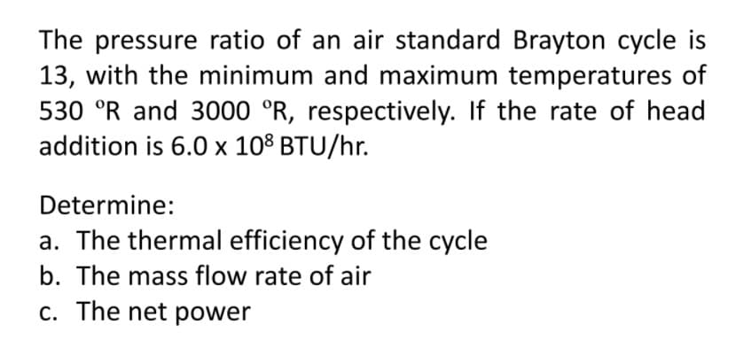 The pressure ratio of an air standard Brayton cycle is
13, with the minimum and maximum temperatures of
530 °R and 3000 °R, respectively. If the rate of head
addition is 6.0 x 108 BTU/hr.
Determine:
a. The thermal efficiency of the cycle
b. The mass flow rate of air
c. The net power
