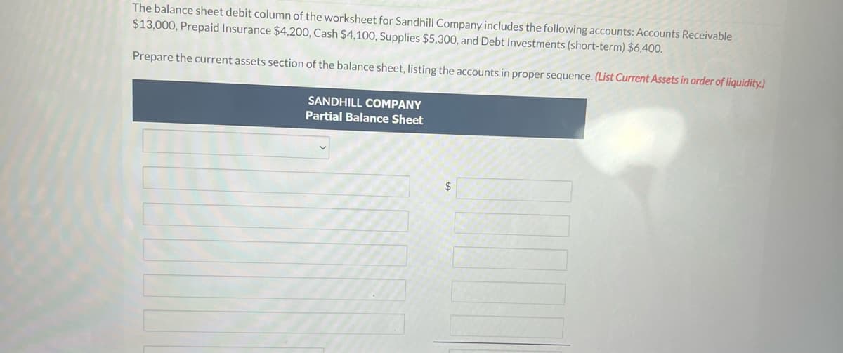 The balance sheet debit column of the worksheet for Sandhill Company includes the following accounts: Accounts Receivable
$13,000, Prepaid Insurance $4,200, Cash $4,100, Supplies $5,300, and Debt Investments (short-term) $6,400.
Prepare the current assets section of the balance sheet, listing the accounts in proper sequence. (List Current Assets in order of liquidity.)
SANDHILL COMPANY
Partial Balance Sheet
$