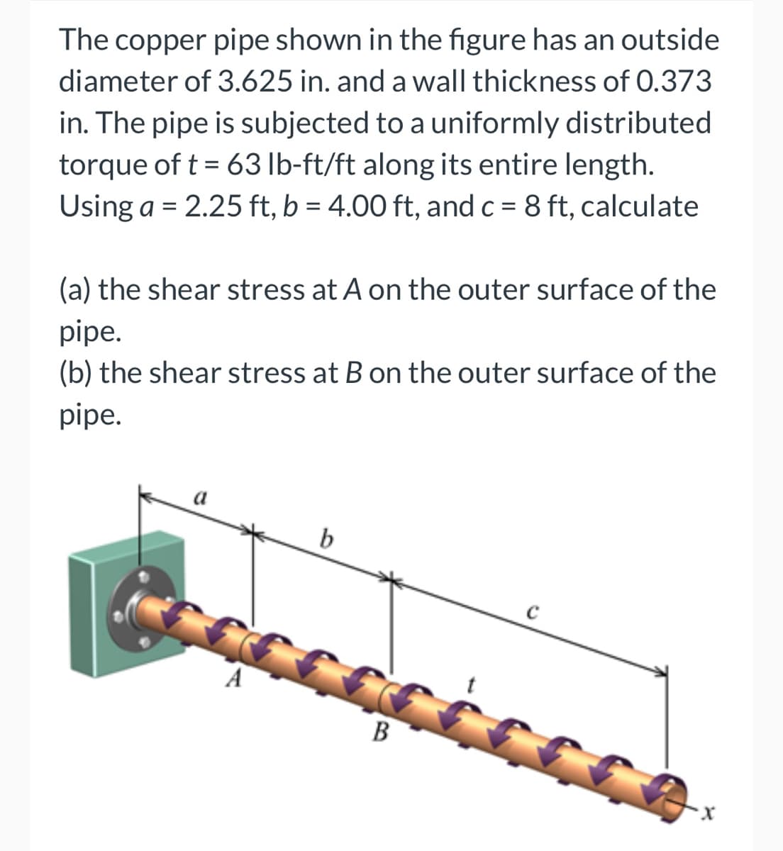 The copper pipe shown in the figure has an outside
diameter of 3.625 in. and a wall thickness of 0.373
in. The pipe is subjected to a uniformly distributed
torque of t = 63 lb-ft/ft along its entire length.
Using a = 2.25 ft, b = 4.00 ft, and c = 8 ft, calculate
(a) the shear stress at A on the outer surface of the
pipe.
(b) the shear stress at B on the outer surface of the
pipe.
b
cccccccccc
B
A
с
X