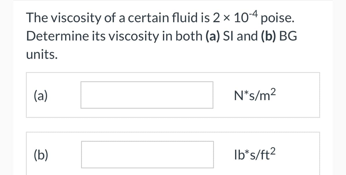 The viscosity of a certain fluid is 2 × 10-4 poise.
its viscosity in both (a) SI and (b) BG
Determine
units.
(a)
(b)
N*s/m²
lb*s/ft²