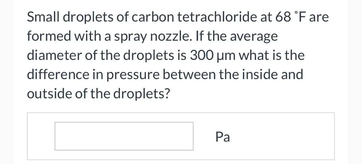 Small droplets of carbon tetrachloride at 68 °F are
formed with a spray nozzle. If the average
diameter of the droplets is 300 μm what is the
difference in pressure between the inside and
outside of the droplets?
Pa
