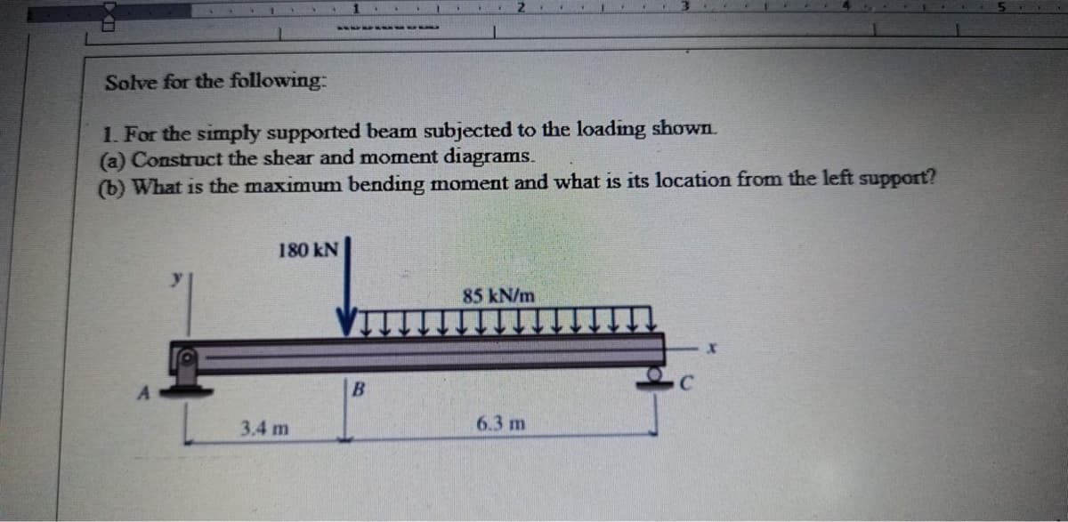 1
Solve for the following:
1. For the simply supported beam subjected to the loading shown.
(a) Construct the shear and moment diagrams.
(b) What is the maximum bending moment and what is its location from the left support?
180 KN
3.4 m
B
85 kN/m
6.3 m