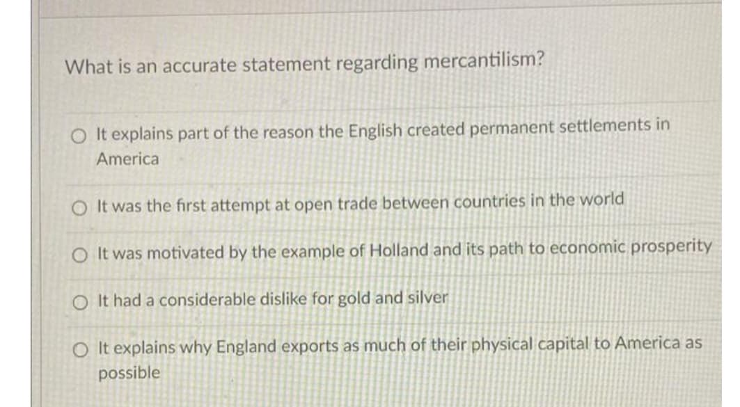 What is an accurate statement regarding mercantilism?
It explains part of the reason the English created permanent settlements in
America
O It was the first attempt at open trade between countries in the world
O It was motivated by the example of Holland and its path to economic prosperity
O It had a considerable dislike for gold and silver
O It explains why England exports as much of their physical capital to America as
possible
