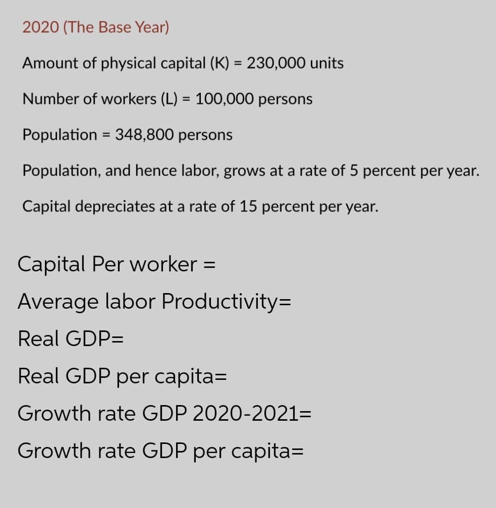 2020 (The Base Year)
Amount of physical capital (K) = 230,000 units
Number of workers (L) = 100,000 persons
Population = 348,800 persons
%3D
Population, and hence labor, grows at a rate of 5 percent per year.
Capital depreciates at a rate of 15 percent per year.
Capital Per worker =
Average labor Productivity=
Real GDP=
Real GDP per capita=
Growth rate GDP 2020-2021=
Growth rate GDP per capita=
