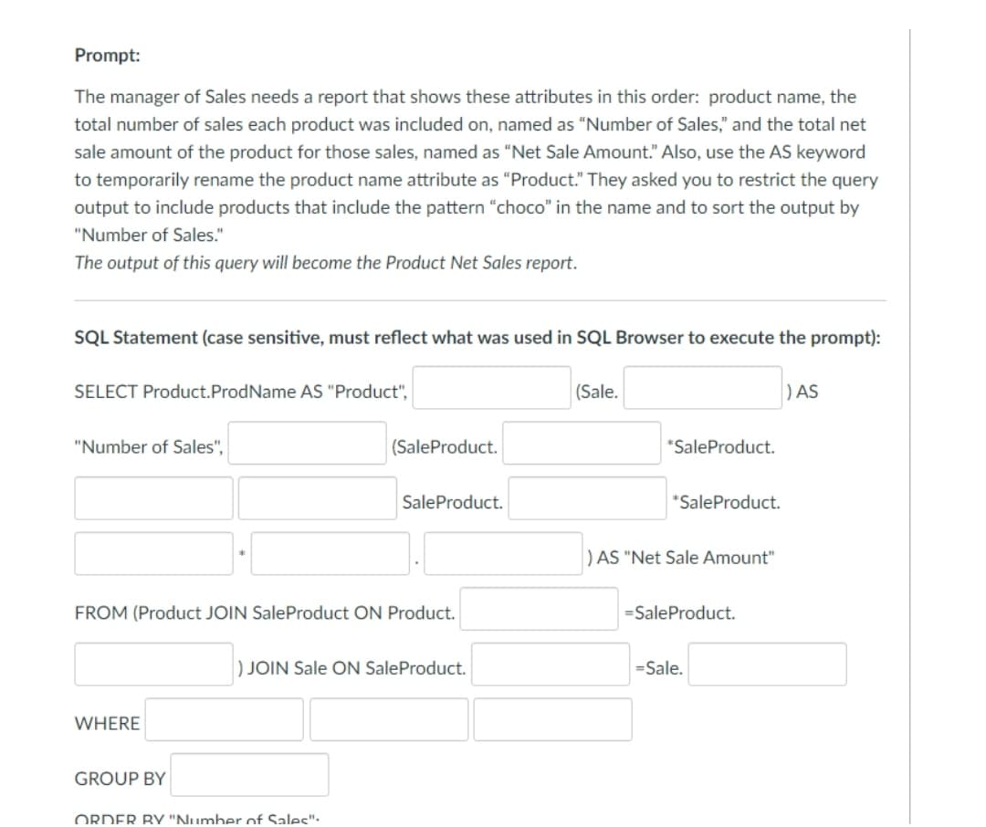 Prompt:
The manager of Sales needs a report that shows these attributes in this order: product name, the
total number of sales each product was included on, named as "Number of Sales," and the total net
sale amount of the product for those sales, named as "Net Sale Amount." Also, use the AS keyword
to temporarily rename the product name attribute as "Product." They asked you to restrict the query
output to include products that include the pattern “choco" in the name and to sort the output by
"Number of Sales."
The output of this query will become the Product Net Sales report.
SQL Statement (case sensitive, must reflect what was used in SQL Browser to execute the prompt):
SELECT Product.ProdName AS "Product",
(Sale.
)AS
"Number of Sales",
(SaleProduct.
*SaleProduct.
SaleProduct.
*SaleProduct.
) AS "Net Sale Amount"
FROM (Product JOIN SaleProduct ON Product.
=SaleProduct.
) JOIN Sale ON SaleProduct.
=Sale.
WHERE
GROUP BY
ORDER BY "Number of Sales":.
