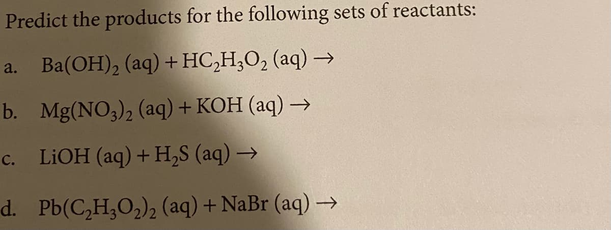 Predict the products for the following sets of reactants:
a. Ba(OH), (aq) + HC,H;O, (aq) →
b. Mg(NO3)2 (aq) + KOH (aq) –→
c. LIOH (aq) + H,S (aq) →
d. Pb(C,H,O2)2 (aq) + NaBr (aq) →
