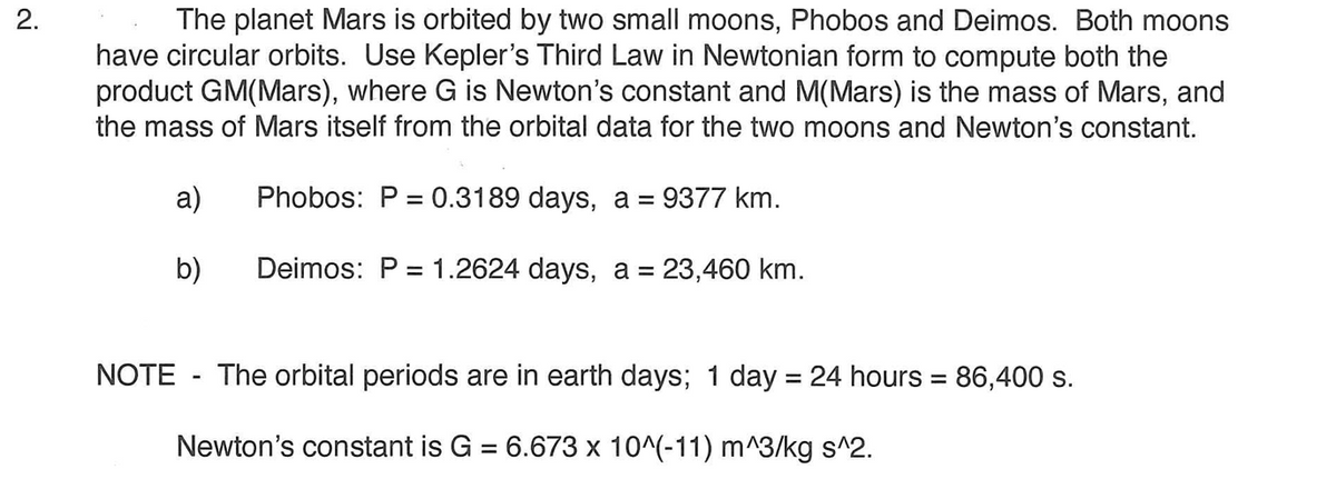 The planet Mars is orbited by two small moons, Phobos and Deimos. Both moons
have circular orbits. Use Kepler's Third Law in Newtonian form to compute both the
product GM(Mars), where G is Newton's constant and M(Mars) is the mass of Mars, and
the mass of Mars itself from the orbital data for the two moons and Newton's constant.
2.
a)
Phobos: P = 0.3189 days, a = 9377 km.
b)
Deimos: P = 1.2624 days, a = 23,460 km.
%3D
NOTE - The orbital periods are in earth days; 1 day = 24 hours = 86,400 s.
%3D
%3D
Newton's constant is G = 6.673 x 10^(-11) m^3/kg s^2.
