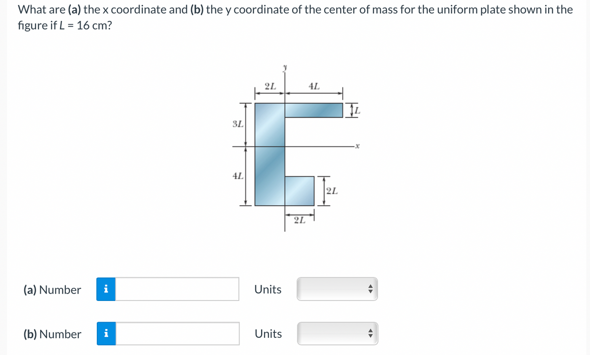 What are (a) the x coordinate and (b) the y coordinate of the center of mass for the uniform plate shown in the
figure if L = 16 cm?
2L
4L
3L
4L
2L
2L
(a) Number
Units
(b) Number
i
Units
