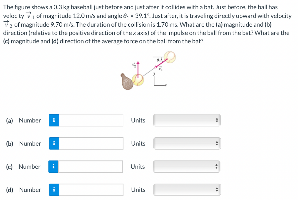 The figure shows a 0.3 kg baseball just before and just after it collides with a bat. Just before, the ball has
velocity v1 of magnitude 12.0 m/s and angle 01 = 39.1°. Just after, it is traveling directly upward with velocity
V2 of magnitude 9.70 m/s. The duration of the collision is 1.70 ms. What are the (a) magnitude and (b)
direction (relative to the positive direction of the x axis) of the impulse on the ball from the bat? What are the
(c) magnitude and (d) direction of the average force on the ball from the bat?
(a) Number
i
Units
(b) Number
i
Units
(c) Number
i
Units
(d) Number
i
Units
