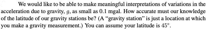 We would like to be able to make meaningful interpretations of variations in the
acceleration due to gravity, g, as small as 0.1 mgal. How accurate must our knowledge
of the latitude of our gravity stations be? (A “gravity station" is just a location at which
you make a gravity measurement.) You can assume your latitude is 45°.

