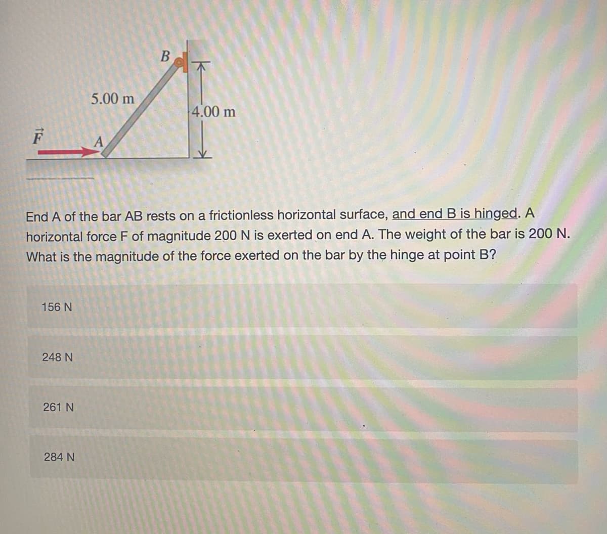 5.00 m
4.00 m
F
End A of the bar AB rests on a frictionless horizontal surface, and end B is hinged. A
The weight of the bar is 200 N.
horizontal force F of magnitude 200 N is exerted on end
What is the magnitude of the force exerted on the bar by the hinge at point B?
156 N
248 N
261 N
284 N
B.
