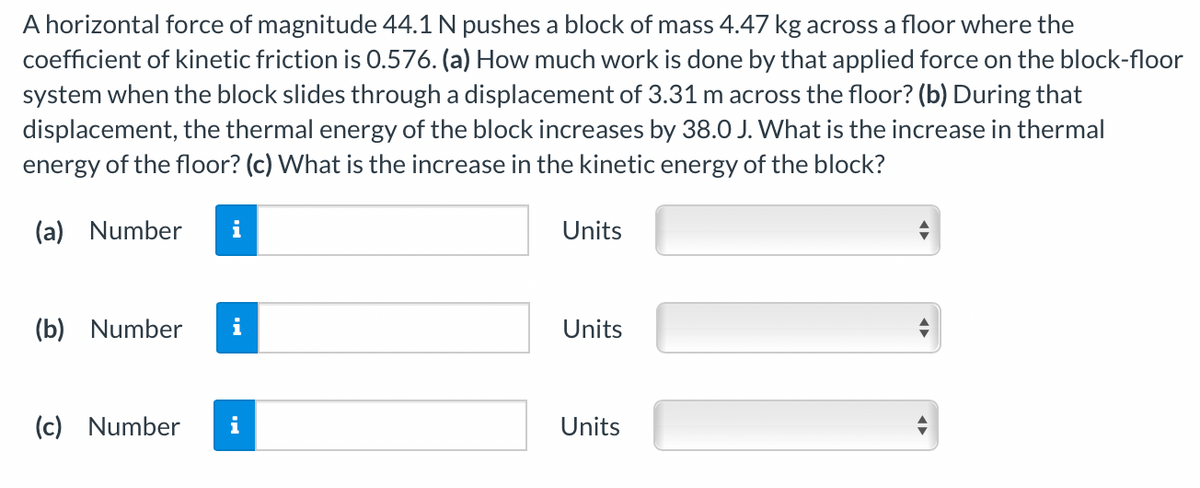 A horizontal force of magnitude 44.1 N pushes a block of mass 4.47 kg across a floor where the
coefficient of kinetic friction is 0.576. (a) How much work is done by that applied force on the block-floor
system when the block slides through a displacement of 3.31 m across the floor? (b) During that
displacement, the thermal energy of the block increases by 38.0 J. What is the increase in thermal
energy of the floor? (c) What is the increase in the kinetic energy of the block?
(a) Number
i
Units
(b) Number
Units
(c) Number
i
Units
