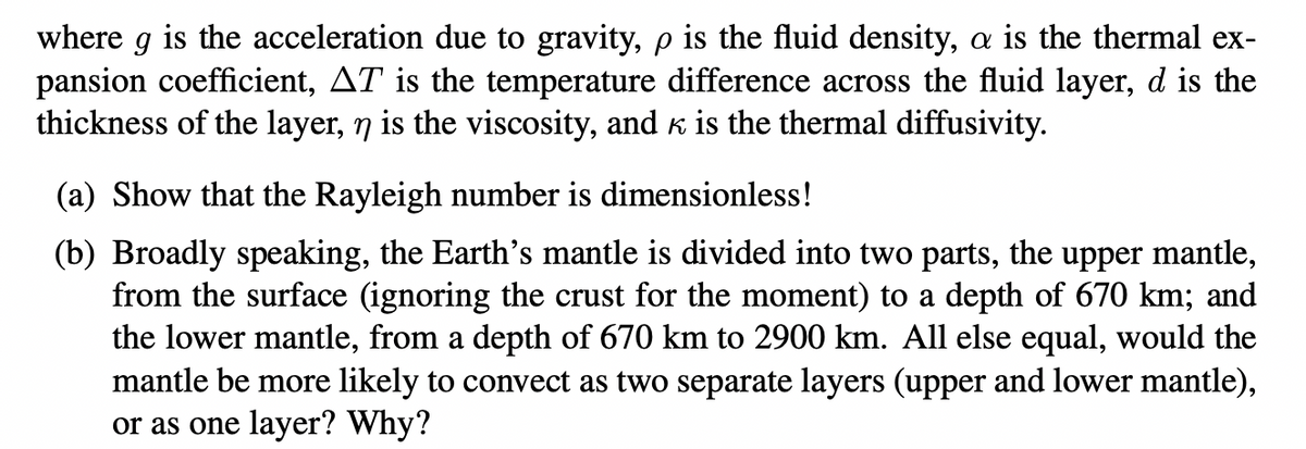 where g is the acceleration due to gravity, p is the fluid density, a is the thermal ex-
pansion coefficient, AT is the temperature difference across the fluid layer, d is the
thickness of the layer, n is the viscosity, and k is the thermal diffusivity.
(a) Show that the Rayleigh number is dimensionless!
(b) Broadly speaking, the Earth's mantle is divided into two parts, the upper mantle,
from the surface (ignoring the crust for the moment) to a depth of 670 km; and
the lower mantle, from a depth of 670 km to 2900 km. All else equal, would the
mantle be more likely to convect as two separate layers (upper and lower mantle),
or as one layer? Why?
