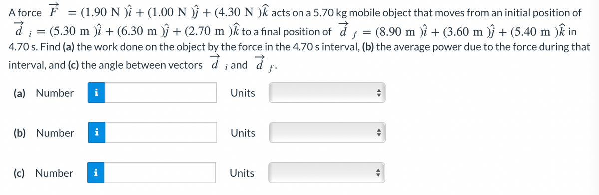 A force F
= (1.90 N )i + (1.00 N )j + (4.30 N )k acts on a 5.70 kg mobile object that moves from an initial position of
(8.90 m )i + (3.60 m )j + (5.40 m )k in
4.70 s. Find (a) the work done on the object by the force in the 4.70 s interval, (b) the average power due to the force during that
i =
(5.30 m )i + (6.30 m )j + (2.70 m )k to a final position of d
f =
interval, and (c) the angle between vectors d ¡ and d
f.
(a) Number
i
Units
(b) Number
Units
(c) Number
i
Units
