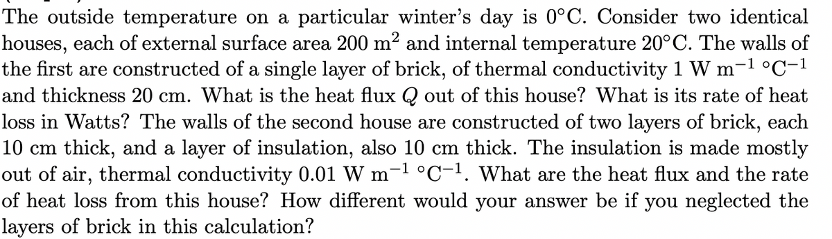 The outside temperature on a particular winter's day is 0°C. Consider two identical
houses, each of external surface area 200 m² and internal temperature 20°C. The walls of
the first are constructed of a single layer of brick, of thermal conductivity 1 W m-1 °C-1
and thickness 20 cm. What is the heat flux Q out of this house? What is its rate of heat
loss in Watts? The walls of the second house are constructed of two layers of brick, each
10 cm thick, and a layer of insulation, also 10 cm thick. The insulation is made mostly
out of air, thermal conductivity 0.01 W m
of heat loss from this house? How different would your answer be if you neglected the
layers of brick in this calculation?
-1 °C-1. what are the heat flux and the rate
