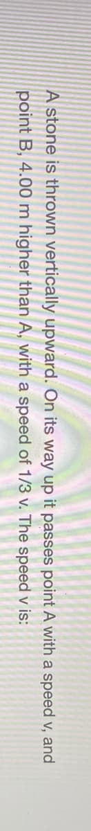 A stone is thrown vertically upward. On its way up it passes point A with a speed v, and
point B, 4.00 m higher than A, with a speed of 1/3 v. The speed v is:
