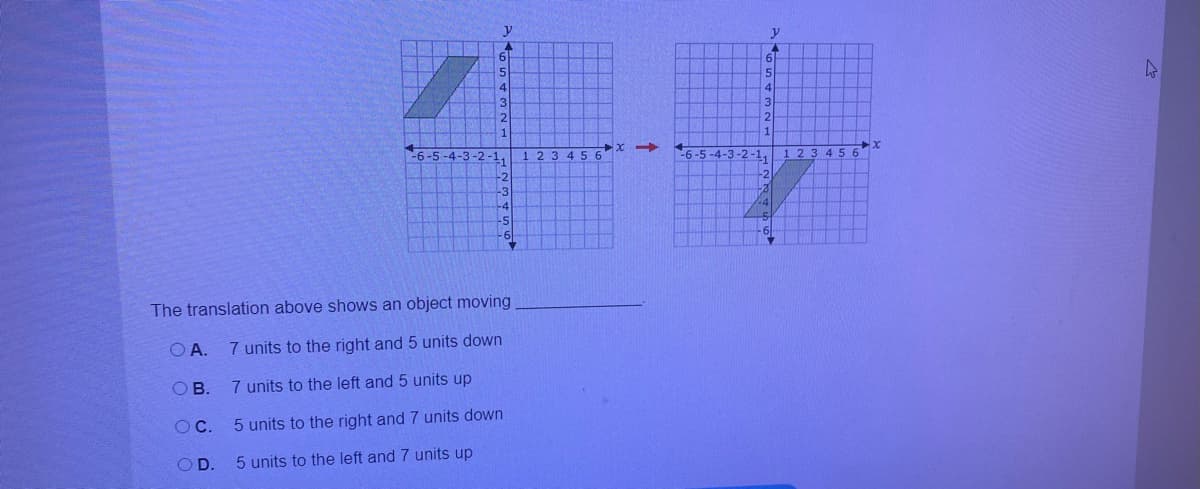 y
y
61
6-5 -4-3-2 -1.
1 2 3 4 5 6
4-3-2-1,
1 23
45
-2
-2
-3
-4
-5
61
-6
The translation above shows an object moving
O A.
7 units to the right and 5 units down
O B.
7 units to the left and 5 units up
OC.
5 units to the right and 7 units down
OD.
5 units to the left and 7 units up
