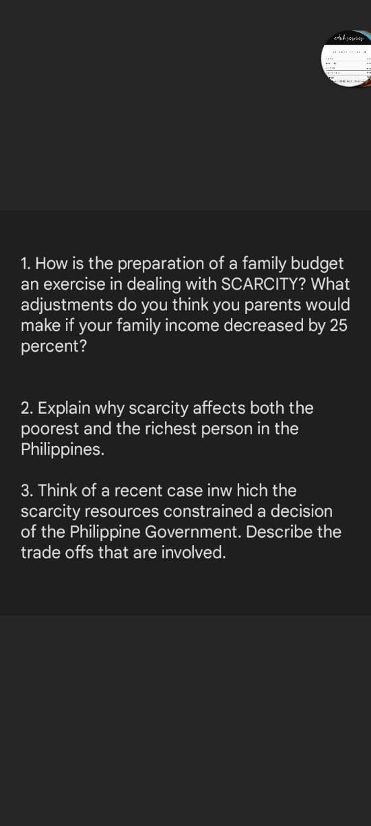 1. How is the preparation of a family budget
an exercise in dealing with SCARCITY? What
adjustments do you think you parents would
make if your family income decreased by 25
percent?
2. Explain why scarcity affects both the
poorest and the richest person in the
Philippines.
3. Think of a recent case inw hich the
scarcity resources constrained a decision
of the Philippine Government. Describe the
trade offs that are involved.

