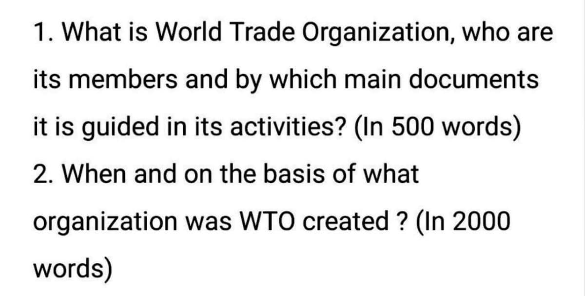 1. What is World Trade Organization, who are
its members and by which main documents
it is guided in its activities? (In 500 words)
2. When and on the basis of what
organization was WTO created ? (In 2000
words)
