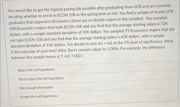You would like to get the highest paying job possible after graduating from UCR and are currently
deciding whether to enroll in ECON 108 in the spring term or not. You find a sample of recent UCR
graduates that majored in Economics (there are no double majors in the samples). You sampled
100 Economics majors that took ECON 108 and you find that the average starting salary is 72K
dollars, with a sample standard deviation of 10K dollars. You sampled 75 Economics majors that did
not take ECON 108 and you find that the average starting salary is 65K dollars, with a sample
standard deviation of 15K dollars. You decide to test m1 = m2 at the 1% level of significance. What
is the outcome of your test? (Hint: Don't convert values to 1,000s. For example, the difference
between the sample means is 7, not 7,000.)
Reject the null hypothesis
Fail to reject the null hypothesis
Not enough information
O Accept the null hypothesis
