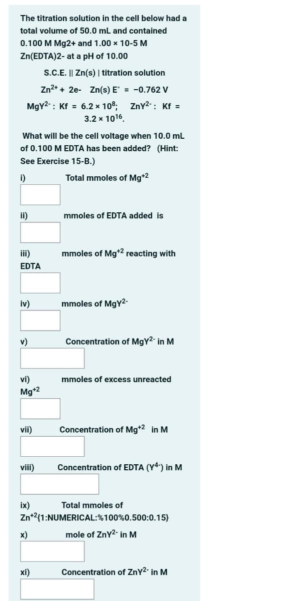 The titration solution in the cell below had a
total volume of 50.0 mL and contained
0.100 M Mg2+ and 1.00 x 10-5 M
Zn(EDTA)2- at a pH of 10.00
S.C.E. || Zn(s) | titration solution
Zn2+ + 2e- Zn(s) E = -0.762 V
MgY2-: Kf = 6.2 x 108, ZnY2- : Kf =
3.2 x 1016.
What will be the cell voltage when 10.0 mL
of 0.100 M EDTA has been added? (Hint:
See Exercise 15-B.)
i)
Total mmoles of Mg+2
ii)
mmoles of EDTA added is
iii)
mmoles of Mg*2 reacting with
EDTA
iv)
mmoles of MgY2-
v)
Concentration of MgY2- in M
vi)
mmoles of excess unreacted
Mg*2
vii)
Concentration of Mg*2 in M
viii)
Concentration of EDTA (Y4) in M
ix)
Zn*2{1:NUMERICAL:%100%0.500:0.15}
Total mmoles of
х)
mole of ZnY2- in M
xi)
Concentration of ZnY2- in M
