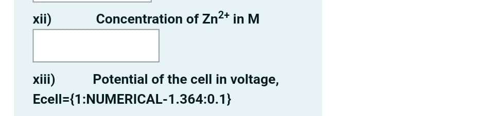 xii)
Concentration of Zn2+ in M
xiii)
Potential of the cell in voltage,
Ecell={1:NUMERICAL-1.364:0.1}
