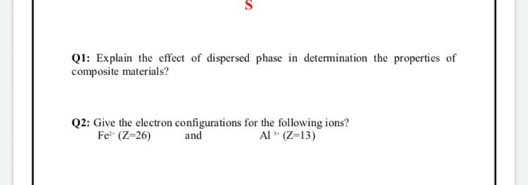 Ql: Explain the effect of dispersed phase in determination the properties of
composite materials?
Q2: Give the electron configurations for the following ions?
and
Fe" (Z-26)
Al " (Z=13)
