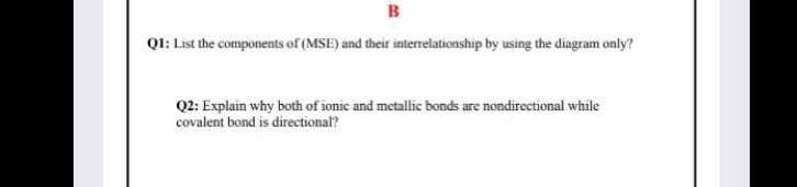 B
QI: List the components of (MSE) and their interrelationship by using the diagram only?
Q2: Explain why both of ionic and metallic bonds are nondirectional while
covalent bond is directional?
