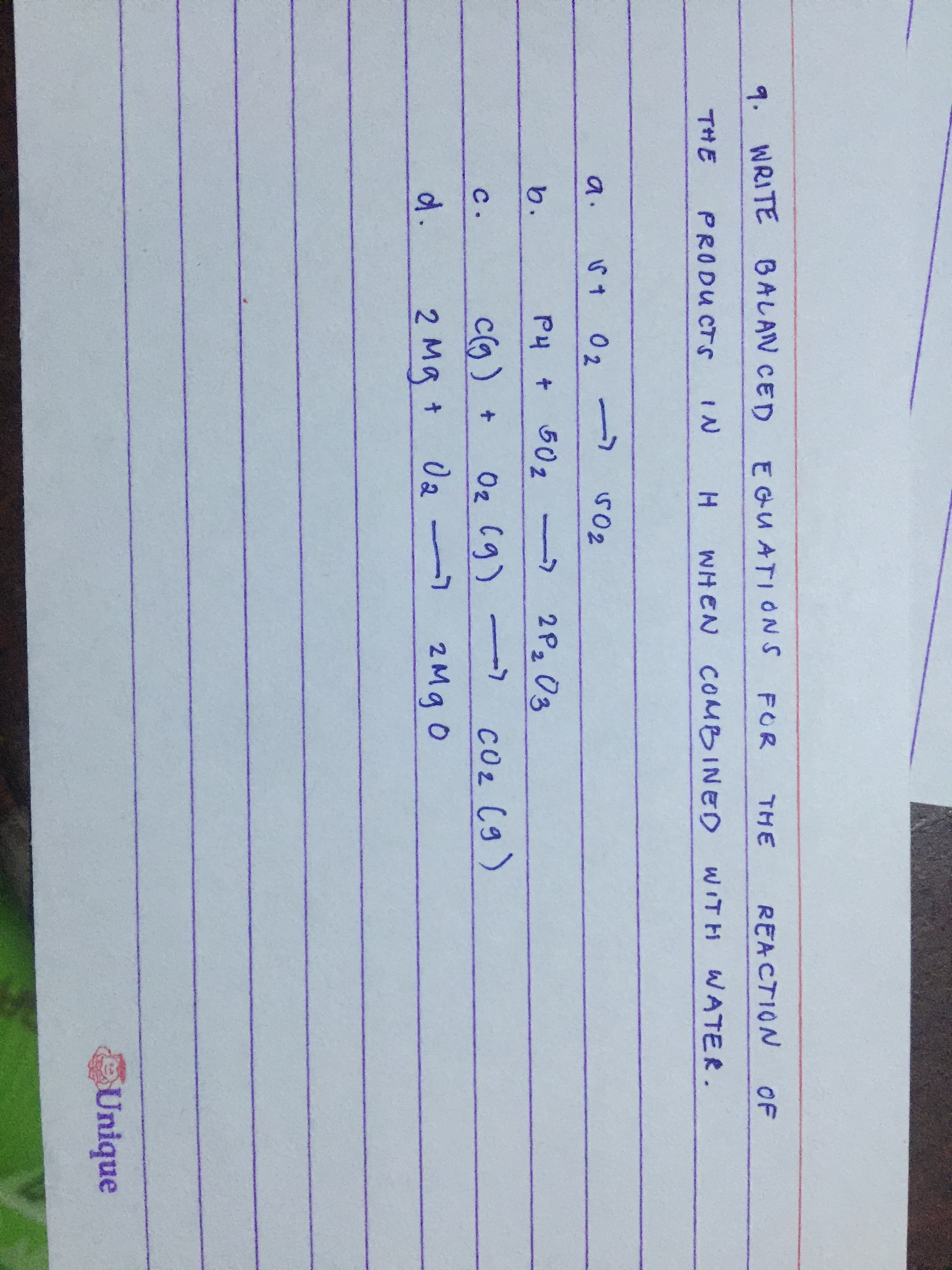 9. WRITE BALAN CED
EGUATIONS
FOR
THE
REACTION
OF
THE
PRODU CTS
WHEN COMBINED
WITH
WATER.
a.
0 2
b.
P4 + 502
->
2P2 03
c(g)+
Oz Cg)->
COz (g)
с.
d.
2 Mg +
2Mg 0
Unique
