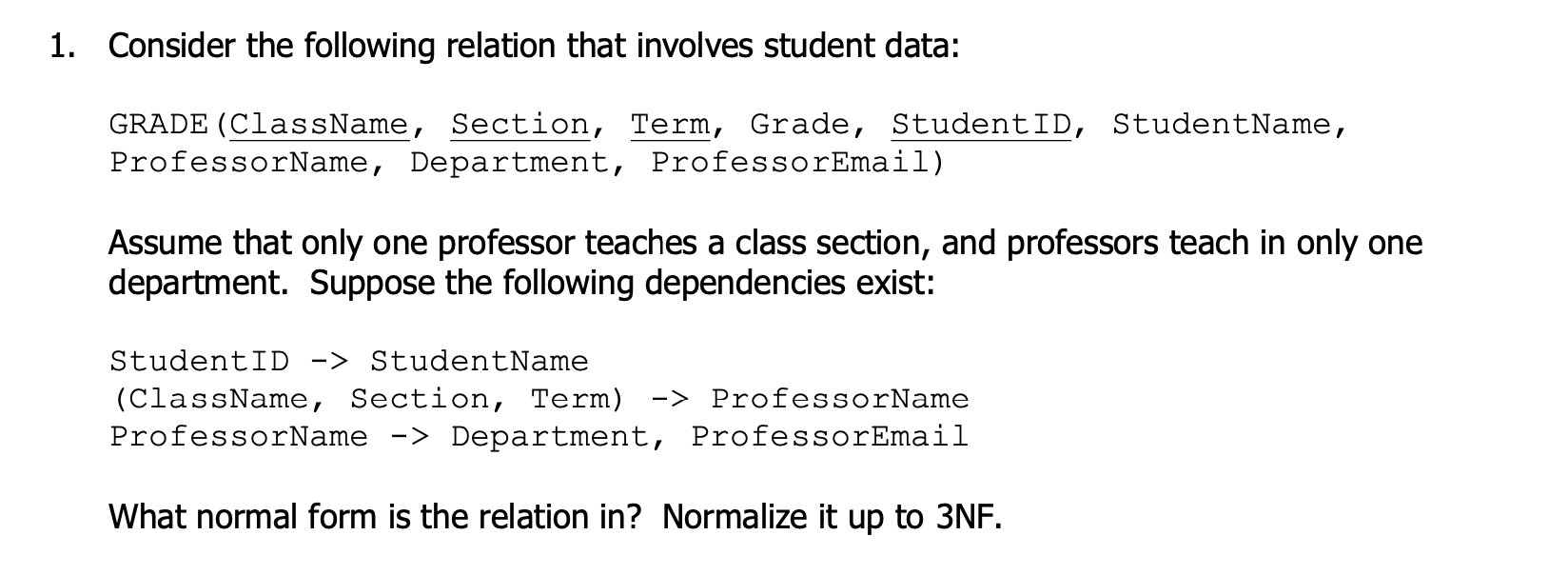 1. Consider the following relation that involves student data:
GRADE (ClassName, Section, Term, Grade, StudentID, StudentName,
ProfessorName, Department, ProfessorEmail)
Assume that only one professor teaches a class section, and professors teach in only one
department. Suppose the following dependencies exist:
StudentID -> StudentName
(ClassName, Section, Term) -> ProfessorName
ProfessorName -> Department, ProfessorEmail
What normal form is the relation in? Normalize it up to 3NF.
