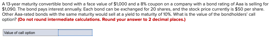 A 13-year maturity convertible bond with a face value of $1,000 and a 8% coupon on a company with a bond rating of Aaa is selling for
$1,090. The bond pays interest annually. Each bond can be exchanged for 20 shares, and the stock price currently is $50 per share.
Other Aaa-rated bonds with the same maturity would sell at a yield to maturity of 10%. What is the value of the bondholders' call
option? (Do not round intermediate calculations. Round your answer to 2 decimal places.)
Value of call option
