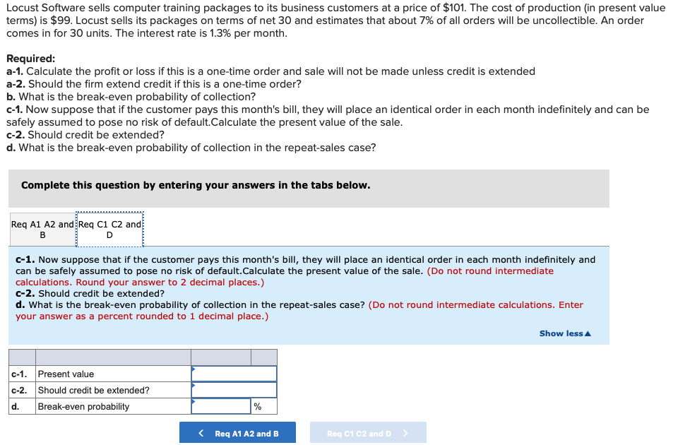 Locust Software sells computer training packages to its business customers at a price of $101. The cost of production (in present value
terms) is $99. Locust sells its packages on terms of net 30 and estimates that about 7% of all orders will be uncollectible. An order
comes in for 30 units. The interest rate is 1.3% per month.
Required:
a-1. Calculate the profit or loss if this is a one-time order and sale will not be made unless credit is extended
a-2. Should the firm extend credit if this is a one-time order?
b. What is the break-even probability of collection?
c-1. Now suppose that if the customer pays this month's bill, they will place an identical order in each month indefinitely and can be
safely assumed to pose no risk of default.Calculate the present value of the sale.
c-2. Should credit be extended?
d. What is the break-even probability of collection in the repeat-sales case?
Complete this question by entering your answers in the tabs below.
Req A1 A2 and Req C1 C2 and
B
D
c-1. Now suppose that if the customer pays this month's bill, they will place an identical order in each month indefinitely and
can be safely assumed to pose no risk of default.Calculate the present value of the sale. (Do not round intermediate
calculations. Round your answer to 2 decimal places.)
c-2. Should credit be extended?
d. What is the break-even probability of collection in the repeat-sales case? (Do not round intermediate calculations. Enter
your answer as a percent rounded to 1 decimal place.)
Show less A
c-1. Present value
c-2. Should credit be extended?
d.
Break-even probability
%
< Req A1 A2 and B
Req C1 C2 and D
