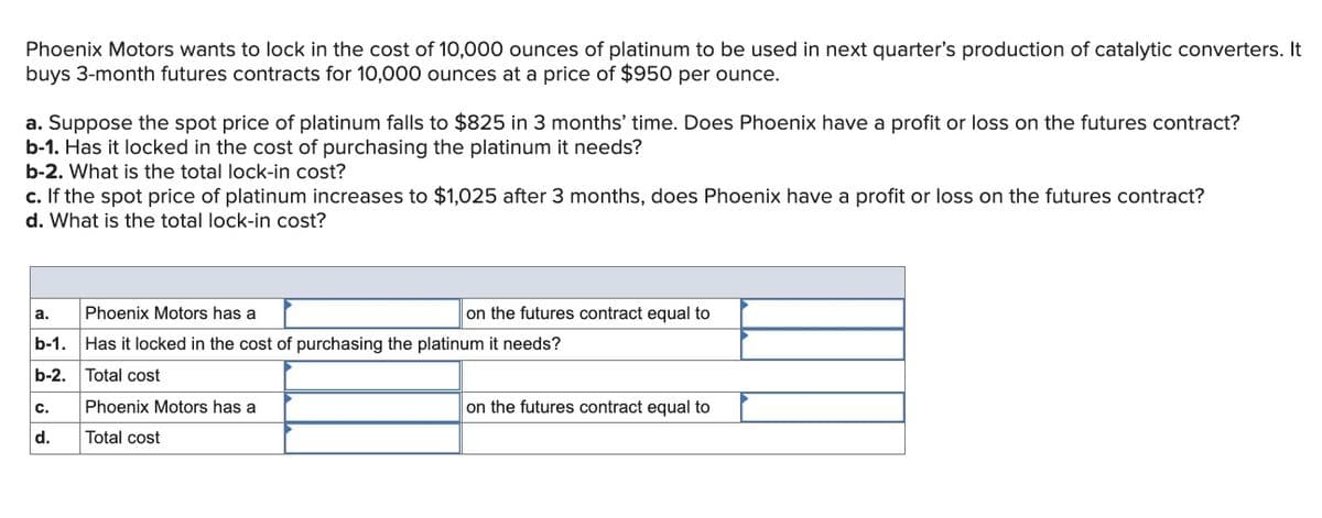 Phoenix Motors wants to lock in the cost of 10,000 ounces of platinum to be used in next quarter's production of catalytic converters. It
buys 3-month futures contracts for 10,000 ounces at a price of $950 per ounce.
a. Suppose the spot price of platinum falls to $825 in 3 months' time. Does Phoenix have a profit or loss on the futures contract?
b-1. Has it locked in the cost of purchasing the platinum it needs?
b-2. What is the total lock-in cost?
c. If the spot price of platinum increases to $1,025 after 3 months, does Phoenix have a profit or loss on the futures contract?
d. What is the total lock-in cost?
a.
Phoenix Motors has a
on the futures contract equal to
b-1. Has it locked in the cost of purchasing the platinum it needs?
b-2.
Total cost
c.
Phoenix Motors has a
on the futures contract equal to
d.
Total cost
