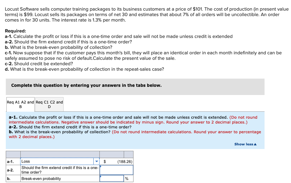 Locust Software sells computer training packages to its business customers at a price of $101. The cost of production (in present value
terms) is $99. Locust sells its packages on terms of net 30 and estimates that about 7% of all orders will be uncollectible. An order
comes in for 30 units. The interest rate is 1.3% per month.
Required:
a-1. Calculate the profit or loss if this is a one-time order and sale will not be made unless credit is extended
a-2. Should the firm extend credit if this is a one-time order?
b. What is the break-even probability of collection?
c-1. Now suppose that if the customer pays this month's bill, they will place an identical order in each month indefinitely and can be
safely assumed to pose no risk of default.Calculate the present value of the sale.
c-2. Should credit be extended?
d. What is the break-even probability of collection in the repeat-sales case?
Complete this question by entering your answers in the tabs below.
Req A1 A2 and Req C1 C2 and
в
D
a-1. Calculate the profit or loss if this is a one-time order and sale will not be made unless credit is extended. (Do not round
intermediate calculations. Negative answer should be indicated by minus sign. Round your answer to 2 decimal places.)
a-2. Should the firm extend credit if this is a one-time order?
b. What is the break-even probability of collection? (Do not round intermediate calculations. Round your answer to percentage
with 2 decimal places.)
Show less A
a-1.
Loss
v: $
(188.26)
Should the firm extend credit if this is a one-
а-2.
time order?
b.
Break-even probability
%
