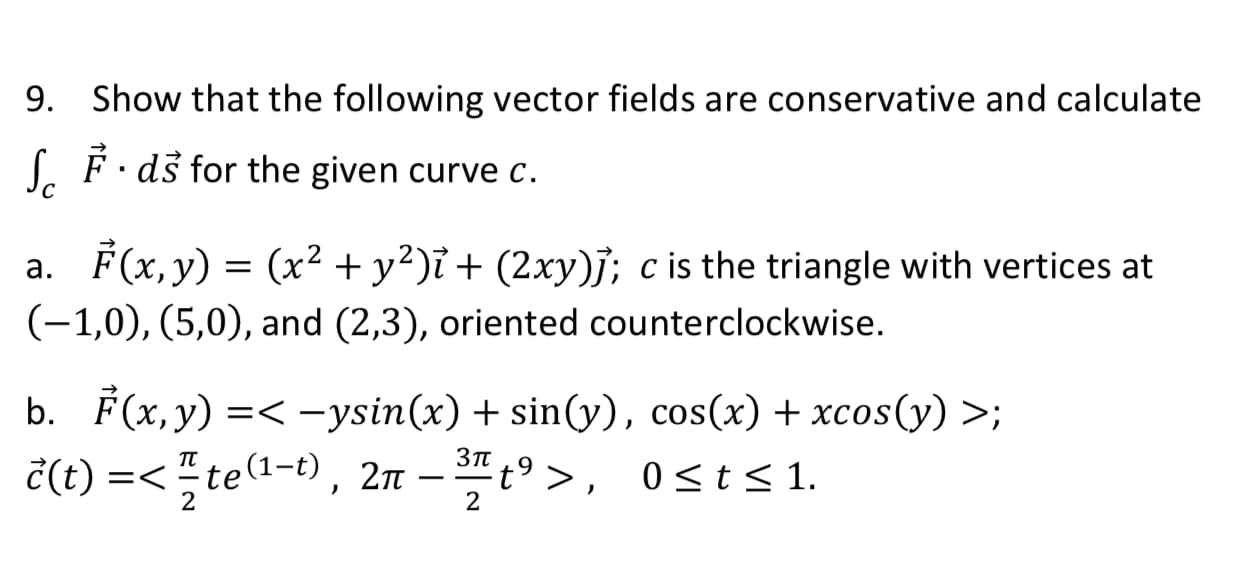 9. Show that the following vector fields are conservative and calculate
( É ·ds for the given curve c.
a. F(x,y) = (x² + y²)ỉ + (2xy)j; c is the triangle with vertices at
(-1,0), (5,0), and (2,3), oriented counterclockwise.
b. F(x, y) =< –ysin(x) + sin(y), cos(x) + xcos(y) >;
č(t) =< " te1-t), 2n – t9 >, 0sts 1.
Зп
t° > ,
TT
=<"te
2п
0<t< 1.

