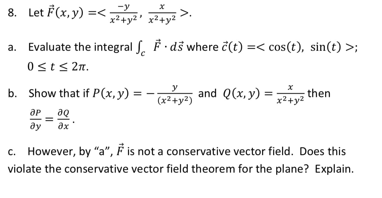 8. Let F(x, y) =< y>.
x2+y2' x²+y2
a. Evaluate the integral S. F ·dš where c(t) =< cos(t), sin(t) >;
0<t< 2n.
У
х
b. Show that if P(x,y)
and Q(x, y) = Av then
= –
(x2+y²)
x2+y2
ӘР
де
дх
ду
C.
However, by "a", F is not a conservative vector field. Does this
violate the conservative vector field theorem for the plane? Explain.

