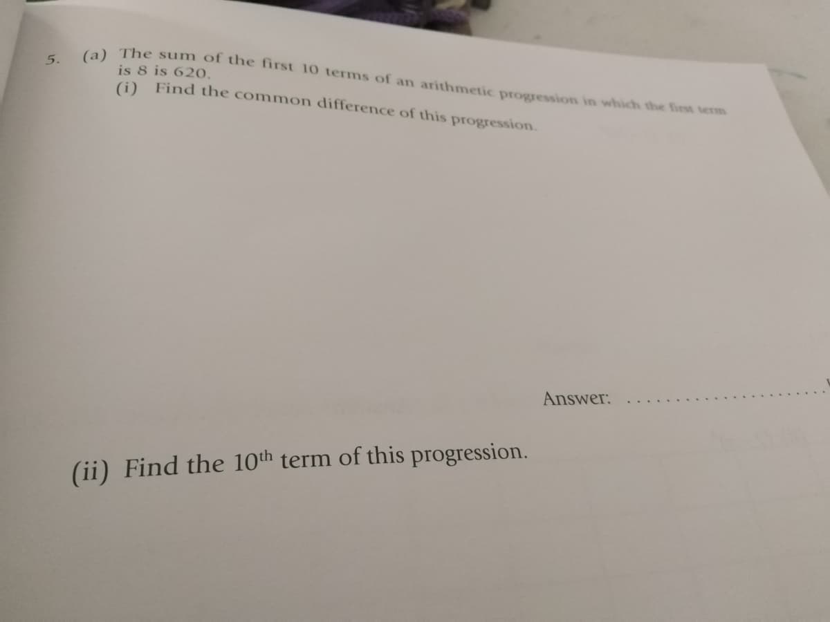 a) The sum of the first 10 terms of an arithmetic progression in which the first term
5.
is 8 is 620,
(i) Find the common difference of this progression.
Answer:
(ii) Find the 10th term of this progression.
