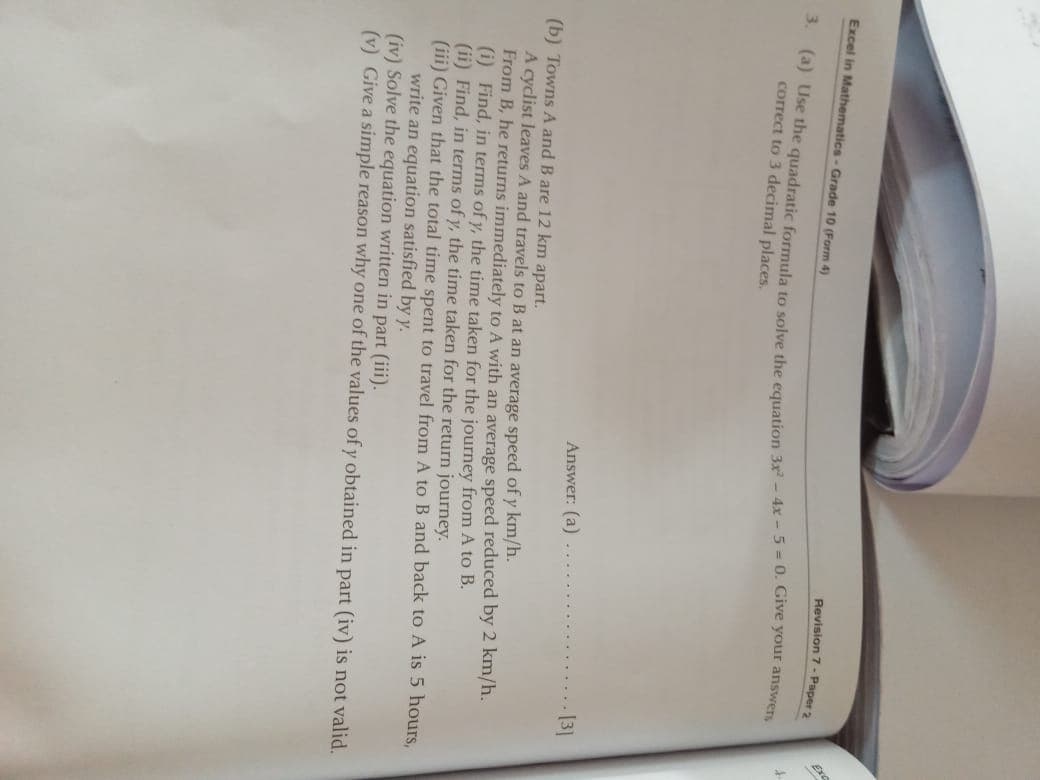 Excel in Mathematics- Grade 10 (Form 4)
Revision 7 - Paper 2
Ex
a) use the quadratic formula to solve the cauatiion 3r - 4x - 5 = 0. Give your answers
correct to 3 decimal places.
Answer: (a)
13]
(b) Towns A and B are 12 km apart.
A cyclist leaves A and travels to B at an average speed of y km/h.
From B, he returns immediately to A with an average speed reduced by 2 km/h.
(i) Find, in terms of y, the time taken for the journey from A to B.
(ii) Find, in terms of y, the time taken for the return journey.
(iii) Given that the total time spent to travel from A toB and back to A is 5 hours,
write an equation satisfied by y.
(iv) Solve the equation written in part (iii).
(v) Give a simple reason why one of the values of y obtained in part (iv) is not valid.
