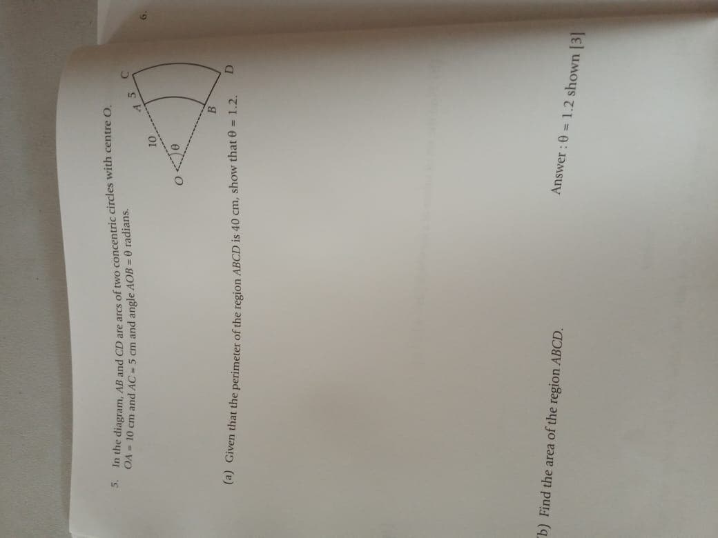 the diagram, AB and CD are arcs of two concentric circles with centre O.
OA - 10 cm and AC = 5 cm and angle AOB = 0 radians.
5.
(4) Given that the perimeter of the region ABCD is 40 cm, show that e = 1.2.
b) Find the area of the region ABCD.
Answer : 0 = 1.2 shown [3
