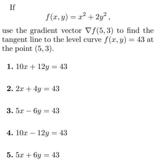 If
f (x, y) = x² + 2y²,
use the gradient vector Vf(5, 3) to find the
tangent line to the level curve f(x, y) = 43 at
the point (5, 3).
1. 10x + 12Y = 43
2. 2x + 4y = 43
3. 5x – 6y = 43
4. 10x – 12y= 43
-
5. 5x + 6y = 43
%3D
