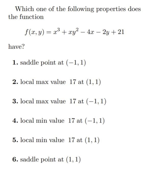 Which one of the following properties does
the function
f (x, y) = x³ + xy² – 4x – 2y + 21
have?
1. saddle point at (-1, 1)
2. local max value 17 at (1, 1)
3. local max value 17 at (-1,1)
4. local min value 17 at (-1,1)
5. local min value 17 at (1, 1)
6. saddle point at (1, 1)
